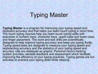 Typing Master Typing Master  is a program for improving your typing speed and keyboard accuracy and that helps you learn touch typing in short time. The touch typing courses help you learn touch typing skills with exercises in numeric keys, character keys, upper-case and lower-case, and finger placement. The word and text drills are scientifically designed to help improve typing accuracy and keep you typing fluidly. Typing speed tests are designed to measure your typing speed and keyboarding accuracy and the statistics of your typing speed and accuracy rate are displayed as graphs. Personal record tracking system provides valuable feedback and assessment which facilitate improving the efficiency of your typing practices. Typing games are fun activities to practice your typing skills while relaxing.  