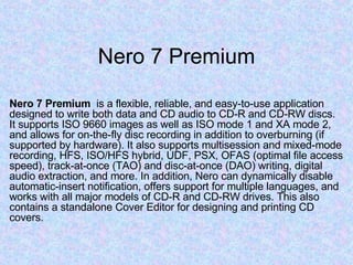 Nero 7 Premium Nero 7 Premium   is a flexible, reliable, and easy-to-use application designed to write both data and CD audio to CD-R and CD-RW discs. It supports ISO 9660 images as well as ISO mode 1 and XA mode 2, and allows for on-the-fly disc recording in addition to overburning (if supported by hardware). It also supports multisession and mixed-mode recording, HFS, ISO/HFS hybrid, UDF, PSX, OFAS (optimal file access speed), track-at-once (TAO) and disc-at-once (DAO) writing, digital audio extraction, and more. In addition, Nero can dynamically disable automatic-insert notification, offers support for multiple languages, and works with all major models of CD-R and CD-RW drives. This also contains a standalone Cover Editor for designing and printing CD covers. 