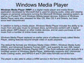 Windows Media Player Windows Media Player  ( WMP ) is a digital media player and media library application developed by Microsoft that is used for playing audio, video and viewing images on personal computers running the Microsoft Windows operating system, as well as on Pocket PC and Windows Mobile-based devices. Editions of Windows Media Player were also released for Mac OS, Mac OS X and Solaris, but have since been discontinued. In addition to being a media player, Windows Media Player includes the ability to rip music from and copy music to compact discs, synchronize content with a digital audio player (MP3 player) or other mobile devices, and let users purchase or rent music from a number of online music stores. Windows Media Player replaced an earlier piece of software simply called Media Player, adding features beyond simple video or audio playback. The default file formats are Windows Media Video (WMV), Windows Media Audio (WMA), and Advanced Systems Format (ASF), and supports its own XML based playlist format called Windows Playlist (WPL). The Zune software which actually is a modified version of Windows Media Player, additionally supports AAC (Advanced Audio Coding) audio, and MPEG-4 and H.264 video formats out-of-the-box. The player is also able to utilize a DRM service in the form of Windows Media DRM. 