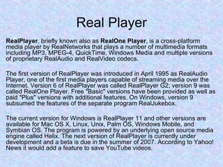 Real Player RealPlayer , briefly known also as  RealOne Player , is a cross-platform media player by RealNetworks that plays a number of multimedia formats including MP3, MPEG-4, QuickTime, Windows Media and multiple versions of proprietary RealAudio and RealVideo codecs. The first version of RealPlayer was introduced in April 1995 as RealAudio Player, one of the first media players capable of streaming media over the Internet. Version 6 of RealPlayer was called RealPlayer G2; version 9 was called RealOne Player. Free "Basic" versions have been provided as well as paid "Plus" versions with additional features. On Windows, version 9 subsumed the features of the separate program RealJukebox. The current version for Windows is RealPlayer 11 and other versions are available for Mac OS X, Linux, Unix, Palm OS, Windows Mobile, and Symbian OS. The program is powered by an underlying open source media engine called Helix. The next version of RealPlayer is currently under development and a beta is due in the summer of 2007. According to Yahoo! News it would add a feature to save YouTube videos. 
