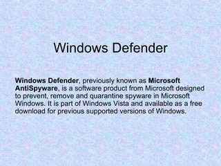 Windows Defender Windows Defender , previously known as  Microsoft AntiSpyware , is a software product from Microsoft designed to prevent, remove and quarantine spyware in Microsoft Windows. It is part of Windows Vista and available as a free download for previous supported versions of Windows. 