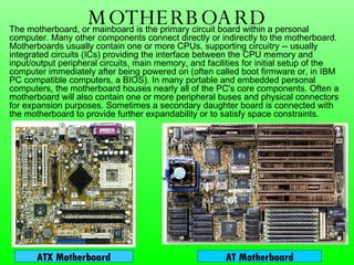 MOTHERBOARD The motherboard, or mainboard is the primary circuit board within a personal computer. Many other components connect directly or indirectly to the motherboard. Motherboards usually contain one or more CPUs, supporting circuitry -- usually integrated circuits (ICs) providing the interface between the CPU memory and input/output peripheral circuits, main memory, and facilities for initial setup of the computer immediately after being powered on (often called boot firmware or, in IBM PC compatible computers, a BIOS). In many portable and embedded personal computers, the motherboard houses nearly all of the PC's core components. Often a motherboard will also contain one or more peripheral buses and physical connectors for expansion purposes. Sometimes a secondary daughter board is connected with the motherboard to provide further expandability or to satisfy space constraints. ATX Motherboard AT Motherboard 