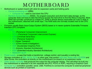 MOTHERBOARD Motherboard or system board with slots for expansion cards and holding parts  Central processing unit  ( CPU )  Computer fan  - used to cool down the CPU  Random Access Memory  (RAM) - for program execution and short term data storage, so the computer does not have to take the time to access the hard drive to find the file(s) it requires. More RAM will normally contribute to a faster PC. RAM is almost always removable as it sits in slots in the motherboard, attached with small clips. The RAM slots are normally located next to the CPU socket.  Firmware usually Basic Input-Output System (BIOS) based or in newer systems Extensible Firmware Interface (EFI) compliant  Buses   PCI  ( Peripheral Component Interconnect) PCI-E  ( Peripheral Component Interconnect Express) USB  ( Universal Serial Bus) PS/2  (Personal System/2) HT  ( Hyper Transport) CSI  ( Crime Scene Investigation )  AGP  ( Accelerated Graphics Port )  ISA  ( Industry Standard Architecture) EISA  ( Extended Industry Standard Architecture) MEMORY SLOT Power supply  - a case that holds a transformer, voltage control, and (usually) a cooling fan  Storage controllers of  IDE ,  SATA ,  SCSI  or other type, that control  hard disk ,  floppy disk ,  CD-ROM  and other drives; the controllers sit directly on the motherboard (on-board) or on expansion cards  Video display controller  that produces the output for the computer display. This will either be built into the motherboard or attached in its own separate slot (PCI, PCI-E or AGP), requiring a Graphics Card.  Computer bus  controllers (parallel, serial, USB, FireWire) to connect the computer to external peripheral devices such as printers or scanners. 
