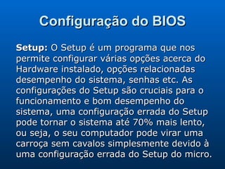 Configuração do BIOS Setup:  O Setup é um programa que nos permite configurar várias opções acerca do Hardware instalado, opções relacionadas desempenho do sistema, senhas etc. As configurações do Setup são cruciais para o funcionamento e bom desempenho do sistema, uma configuração errada do Setup pode tornar o sistema até 70% mais lento, ou seja, o seu computador pode virar uma carroça sem cavalos simplesmente devido à uma configuração errada do Setup do micro.  