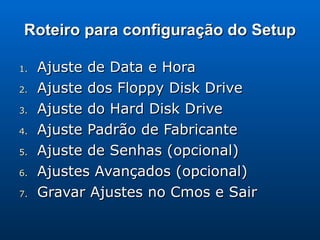 Roteiro para configuração do Setup Ajuste de Data e Hora Ajuste dos Floppy Disk Drive Ajuste do Hard Disk Drive Ajuste Padrão de Fabricante Ajuste de Senhas (opcional) Ajustes Avançados (opcional) Gravar Ajustes no Cmos e Sair 