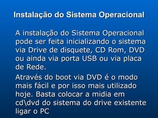 Instalação do Sistema Operacional A instalação do Sistema Operacional pode ser feita inicializando o sistema via Drive de disquete, CD Rom, DVD  ou ainda via porta USB ou via placa de Rede. Através do boot via DVD é o modo mais fácil e por isso mais utilizado hoje. Basta colocar a midia em cd\dvd do sistema do drive existente ligar o PC 