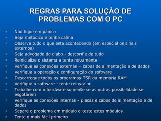 REGRAS PARA SOLUÇÀO DE PROBLEMAS COM O PC Não fique em pânico Seja metódico e tenha calma Observe tudo o que esta acontecendo (em especial os sinais externos) Seja advogado do diabo - desconfie de tudo Reinicialize o sistema e tente novamente Verifique as conexões externas – cabos de alimentação e de dados Verifique a operação e configuração do software Descarregue todos os programas TSR da memória RAM Verifique o software - tente reinstalar Trabalhe com o hardware somente se as outras possibilidade se esgotarem Verifique as conexões internas - placas e cabos de alimentação e de dados Separe o problema em módulo e teste estes módulos Tente o mais fácil primeiro Tente fazer um esquema do problema ( diagrama lógico, tabela verdade, DFDs, etc ) Verifique o que esta diferente desde a última vez em que o PC estava perfeito 