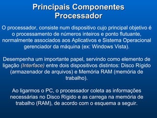 Principais Componentes Processador O processador, consiste num dispositivo cujo principal objetivo é o processamento de números inteiros e ponto flutuante, normalmente associados aos Aplicativos e Sistema Operacional gerenciador da máquina (ex: Windows Vista). Desempenha um importante papel, servindo como elemento de ligação  (Interface)  entre dois dispositivos distintos: Disco Rígido (armazenador de arquivos) e Memória RAM (memória de trabalho). Ao ligarmos o PC, o processador coleta as informações necessárias no Disco Rígido e as carrega na memória de trabalho (RAM), de acordo com o esquema a seguir. 
