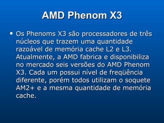 AMD Phenom X3 Os Phenoms X3 são processadores de três núcleos que trazem uma quantidade razoável de memória cache L2 e L3. Atualmente, a AMD fabrica e disponibiliza no mercado seis versões do AMD Phenom X3. Cada um possui nível de freqüência diferente, porém todos utilizam o soquete AM2+ e a mesma quantidade de memória cache. 