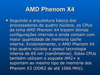 AMD Phenom X4 Seguindo a arquitetura básica dos processadores de quatro núcleos, os CPUs da linha AMD Phenom X4 trazem ótimas configurações internas e ainda contam com maior quantidade de memória cache interna. Evidentemente, o AMD Phenom X4 traz quatro núcleos e possui tecnologia interna de 65 nm (nanômetros). Estes CPUs também utilizam o soquete AM2+ e suportam ao mesmo tipo de memória dos Phenom X3 (DDR2 de até 1066 MHz).   