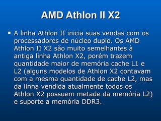 AMD Athlon II X2 A linha Athlon II inicia suas vendas com os processadores de núcleo duplo. Os AMD Athlon II X2 são muito semelhantes à antiga linha Athlon X2, porém trazem quantidade maior de memória cache L1 e L2 (alguns modelos de Athlon X2 contavam com a mesma quantidade de cache L2, mas da linha vendida atualmente todos os Athlon X2 possuem metade da memória L2) e suporte a memória DDR3. 