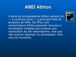 AMD Athlon A série de processadores Athlon sempre foi — e continua como — a principal linha de produtos da AMD. Os CPUs com nomenclatura Athlon possuem recursos e tecnologias voltadas aos usuários que necessitam de alto desempenho, mas que não querem esbanjar no processador mais caro do momento.  