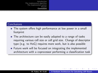 Introduction
The implemented algorithm
The implemented system
Results
Conclusions
Conclusions
The system oﬀers high performance at low power in a small
footprint
The architecture can be easily adapted to a range of tasks
requiring various cell size or cell grid size. Change of descriptor
type (e.g. to HoG) requires more work, but is also possible
Future work will be focused on integrating the implemented
architecture with a coprocessor performing a classiﬁcation task
M. Fularz, M. Kraft A Hardware Architecture for Calculating LBP-Based...
 