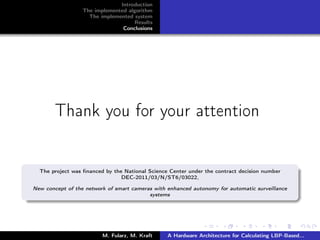Introduction
The implemented algorithm
The implemented system
Results
Conclusions
Thank you for your attention
The project was ﬁnanced by the National Science Center under the contract decision number
DEC-2011/03/N/ST6/03022,
New concept of the network of smart cameras with enhanced autonomy for automatic surveillance
systems
M. Fularz, M. Kraft A Hardware Architecture for Calculating LBP-Based...
 