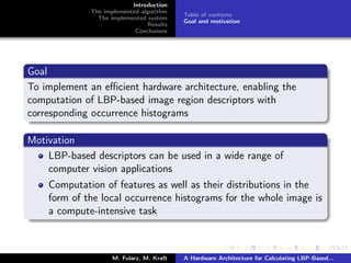 Introduction
The implemented algorithm
The implemented system
Results
Conclusions
Table of contents
Goal and motivation
Goal
To implement an eﬃcient hardware architecture, enabling the
computation of LBP-based image region descriptors with
corresponding occurrence histograms
Motivation
LBP-based descriptors can be used in a wide range of
computer vision applications
Computation of features as well as their distributions in the
form of the local occurrence histograms for the whole image is
a compute-intensive task
M. Fularz, M. Kraft A Hardware Architecture for Calculating LBP-Based...
 