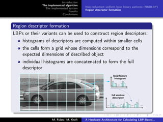 Introduction
The implemented algorithm
The implemented system
Results
Conclusions
Non-redundant uniform local binary patterns (NRULBP)
Region descriptor formation
Region descriptor formation
LBPs or their variants can be used to construct region descriptors:
histograms of descriptors are computed within smaller cells
the cells form a grid whose dimensions correspond to the
expected dimensions of described object
individual histograms are concatenated to form the full
descriptor
M. Fularz, M. Kraft A Hardware Architecture for Calculating LBP-Based...
 