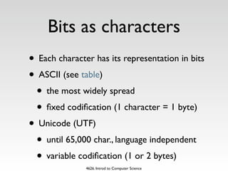 Bits as characters
• Each character has its representation in bits
• ASCII (see table)
 • the most widely spread
 • ﬁxed codiﬁcation (1 character = 1 byte)
• Unicode (UTF)
 • until 65,000 char., language independent
 • variable codiﬁcation (1 or 2 bytes)
               4626. Introd to Computer Science
 