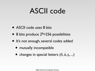 ASCII code

• ASCII code uses 8 bits
• 8 bits produce 2 =256 possibilities
                        8


• It’s not enough, several codes added
 • mutually incompatible
 • changes in special letters (ñ, á, ç, ...)

                4626. Introd to Computer Science
 