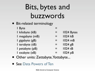 Bits, bytes and
          buzzwords
• Bit-related terminology
  1 Byte                                 =
  1 kilobyte (kB)                        =        1024 Bytes
  1 megabyte (mB)                        =        1024 kB
  1 gigabyte (gB)                        =        1024 mB
  1 terabyte (tB)                        =        1024 gB
  1 petabyte (pB)                        =        1024 tB
  1 exabyte (eB)                         =        1024 pB
• Other units: Zettabyte,Yottabyte...
• See Data Powers of Ten
               4626. Introd to Computer Science
 