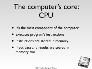 The computer’s core:
        CPU
• It’s the main component of the computer
• Executes program’s instructions
• Instructions are stored in memory
• Input data and results are stored in
  memory too



              4626. Introd to Computer Science
 