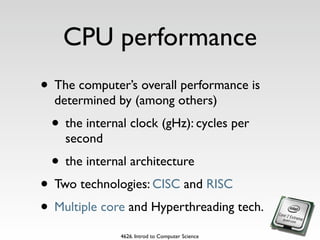 CPU performance
• The computer’s overall performance is
  determined by (among others)
 • the internal clock (gHz): cycles per
    second
 • the internal architecture
• Two technologies: CISC and RISC
• Multiple core and Hyperthreading tech.
              4626. Introd to Computer Science
 