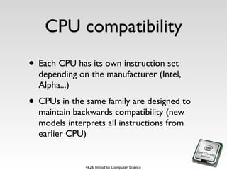 CPU compatibility
• Each CPU has its own instruction set
  depending on the manufacturer (Intel,
  Alpha...)
• CPUs in the same family are designed to
  maintain backwards compatibility (new
  models interprets all instructions from
  earlier CPU)


              4626. Introd to Computer Science
 