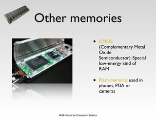 Other memories
                               •      CMOS
                                      (Complementary Metal
                                      Oxide
                                      Semiconductor): Special
                                      low-energy kind of
                                      RAM

                               •      Flash memory: used in
                                      phones, PDA or
                                      cameras



   4626. Introd to Computer Science
 