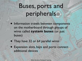 Buses, ports and
        peripherals
• Information travels between components
  on the motherboard through groups of
  wires called system buses (or just
  buses)
• They have 32 or 64 parallel wires
• Expansion slots, bays and ports: connect
  additional devices

              4626. Introd to Computer Science
 