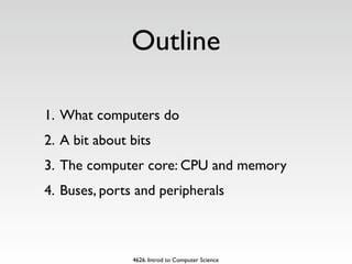Outline

1. What computers do
2. A bit about bits
3. The computer core: CPU and memory
4. Buses, ports and peripherals



               4626. Introd to Computer Science
 