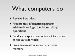 What computers do
• Receive input data
• Process this information: perform
  arithmetic or logic (decision-making)
  operations
• Produce output: communicate information
  to the outside world
• Store information: move data to the
  memory
              4626. Introd to Computer Science
 
