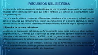 Un recurso del sistema es cualquier parte utilizable de una computadora que puede ser controlada y
asignada por el sistema operativo para que todo el hardware y el software de la computadora pueda
trabajar en conjunto.
Los recursos del sistema pueden ser utilizados por usuarios al abrir programas y aplicaciones, así
como por servicios que normalmente se inician automáticamente en tu sistema operativo. El acceso
limitado a cualquier recurso del sistema reduce el rendimiento y suele dar lugar a algún tipo de error.
Ejemplos de recursos del sistema
Un ejemplo de los recursos del sistema en funcionamiento puede verse cuando se abres cualquier
programa en tu PC. A medida que la aplicación se carga, el sistema operativo reserva una cantidad
determinada de memoria y tiempo de CPU que el programa necesita para funcionar. Lo hace
utilizando los recursos del sistema que están disponibles en este momento.
Los recursos del sistema no son ilimitados. Si tienes 4 GB de RAM instalados en tu computadora,
pero el sistema operativo y varios programas están usando un total de 2 GB, en realidad sólo tienes
2 GB de recursos del sistema que están a tu disposición.
 