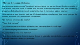 Errores de recursos del sistema
Los programas se supone que "devuelven" la memoria una vez que los cierras. Si esto no sucede, lo
cual es más común de lo que se piensa, esos recursos no estarán disponibles para otros procesos y
programas. Esta situación a menudo se denomina fuga de memoria, o fuga de recursos.
Si tienes suerte, esta situación hará que Windows te indique que el equipo tiene pocos recursos del
sistema, a menudo con un error como uno de estos:
"Sin memoria o recursos del sistema“
"Fuera de la memoria“
"No existen recursos de sistema suficientes para completar el servicio solicitado“
"El sistema es peligrosamente bajo en recursos“
"Su computadora tiene poca memoria“
Si no tienes tanta suerte, te darás cuenta de que el ordenador es más lento o, peor aún, que los
mensajes de error no tienen mucho sentido.
 