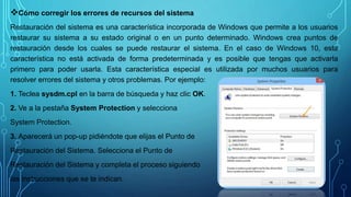 Cómo corregir los errores de recursos del sistema
Restauración del sistema es una característica incorporada de Windows que permite a los usuarios
restaurar su sistema a su estado original o en un punto determinado. Windows crea puntos de
restauración desde los cuales se puede restaurar el sistema. En el caso de Windows 10, esta
característica no está activada de forma predeterminada y es posible que tengas que activarla
primero para poder usarla. Esta característica especial es utilizada por muchos usuarios para
resolver errores del sistema y otros problemas. Por ejemplo:
1. Teclea sysdm.cpl en la barra de búsqueda y haz clic OK.
2. Ve a la pestaña System Protection y selecciona
System Protection.
3. Aparecerá un pop-up pidiéndote que elijas el Punto de
Restauración del Sistema. Selecciona el Punto de
Restauración del Sistema y completa el proceso siguiendo
las instrucciones que se te indican.
 
