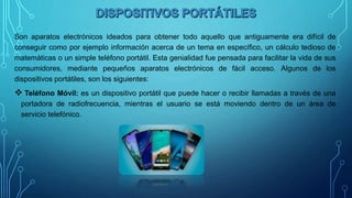 Son aparatos electrónicos ideados para obtener todo aquello que antiguamente era difícil de
conseguir como por ejemplo información acerca de un tema en específico, un cálculo tedioso de
matemáticas o un simple teléfono portátil. Esta genialidad fue pensada para facilitar la vida de sus
consumidores, mediante pequeños aparatos electrónicos de fácil acceso. Algunos de los
dispositivos portátiles, son los siguientes:
 Teléfono Móvil: es un dispositivo portátil que puede hacer o recibir llamadas a través de una
portadora de radiofrecuencia, mientras el usuario se está moviendo dentro de un área de
servicio telefónico.
 