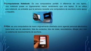 Computadoras Notebook: Es una computadora portátil. A diferencia de una laptop,
una notebook posee un (ligeramente) menor rendimiento que una laptop. Si se utiliza
una notebook, es probable que la persona necesite una computadora de escritorio como apoyo
o respaldo.
PDA: es una computadora de mano originalmente diseñada como agenda personal electrónica
(para tener uso de calendario, lista de contactos, bloc de notas, recordatorios, dibujar, etc.) con
un sistema de reconocimiento de escritura.
 