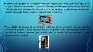 Videoconsola portátil: Es un dispositivo electrónico ligero que permite jugar videojuegos y en
el que, a diferencia de una videoconsola de sobremesa, los controles, la pantalla, los altavoces
y la alimentación (baterías) están integrados en la misma unidad y todo ello con un pequeño
tamaño, para poder llevarla y jugar en cualquier lugar o momento.
Reproductor de Música: Es un dispositivo móvil que permite al usuario escuchar sonidos
previamente grabados. Estos reproductores por lo general usan baterías como fuente de
alimentación. Además, pueden usar distintos tipos de medios de almacenamiento, tanto
analógicos como digitales.
 