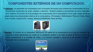 Gabinete: Los gabinetes de computadora son el armazón del equipo que contiene los componentes de la pc,
normalmente construidos de acero, plástico y aluminio. También podemos encontrarlas de otros materiales
como madera. Su función es la de proteger los componentes de la computadora. Es la caja o lugar donde se
alojan todos los componentes internos de la computadora, (Procesador, Motherboard, Placa de Video, Disco
Duro, Fuente, Lectora DVD, Coolers, Memoria RAM/ROM, Placa de Red).
Monitor: El monitor es un dispositivo electrónico de salida de la computadora en el que se muestran las
imágenes y textos generados por medio de un adaptador gráfico o de video de ésta. El término monitor se
refiere normalmente a la pantalla de vídeo, y su función principal y única es la de permitir al usuario
interactuar con la computadora.
 