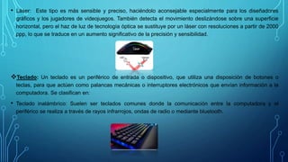 • Láser: Este tipo es más sensible y preciso, haciéndolo aconsejable especialmente para los diseñadores
gráficos y los jugadores de videojuegos. También detecta el movimiento deslizándose sobre una superficie
horizontal, pero el haz de luz de tecnología óptica se sustituye por un láser con resoluciones a partir de 2000
ppp, lo que se traduce en un aumento significativo de la precisión y sensibilidad.
Teclado: Un teclado es un periférico de entrada o dispositivo, que utiliza una disposición de botones o
teclas, para que actúen como palancas mecánicas o interruptores electrónicos que envían información a la
computadora. Se clasifican en:
• Teclado inalámbrico: Suelen ser teclados comunes donde la comunicación entre la computadora y el
periférico se realiza a través de rayos infrarrojos, ondas de radio o mediante bluetooth.
 