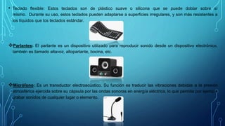 • Teclado flexible: Estos teclados son de plástico suave o silicona que se puede doblar sobre sí
mismo. Durante su uso, estos teclados pueden adaptarse a superficies irregulares, y son más resistentes a
los líquidos que los teclados estándar.
Parlantes: El parlante es un dispositivo utilizado para reproducir sonido desde un dispositivo electrónico,
también es llamado altavoz, altoparlante, bocina, etc.
Micrófono: Es un transductor electroacústico. Su función es traducir las vibraciones debidas a la presión
atmosférica ejercida sobre su cápsula por las ondas sonoras en energía eléctrica, lo que permite por ejemplo
grabar sonidos de cualquier lugar o elemento.
 