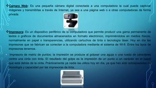 Cámara Web: Es una pequeña cámara digital conectada a una computadora la cual puede capturar
imágenes y transmitirlas a través de Internet, ya sea a una página web o a otras computadoras de forma
privada.
Impresora: Es un dispositivo periférico de la computadora que permite producir una gama permanente de
textos o gráficos de documentos almacenados en formato electrónico, imprimiéndolos en medios físicos,
normalmente en papel o transparencias, utilizando cartuchos de tinta o tecnología láser. Hoy en día las
impresoras que se fabrican se conectan a la computadora mediante el sistema de Wi-fi. Entre los tipos de
impresoras tenemos.
• Impresora de matriz de puntos: la impresión se produce al golpear una aguja o una rueda de caracteres
contra una cinta con tinta. El resultado del golpe es la impresión de un punto o un carácter en el papel
que está detrás de la cinta. Prácticamente ya nadie las utiliza hoy en día, ya que han sido sobrepasadas en
tecnología y capacidad por las impresoras de tinta.
 