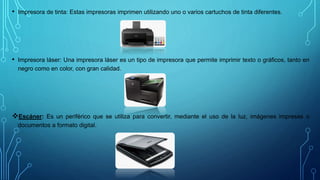 • Impresora de tinta: Estas impresoras imprimen utilizando uno o varios cartuchos de tinta diferentes.
• Impresora láser: Una impresora láser es un tipo de impresora que permite imprimir texto o gráficos, tanto en
negro como en color, con gran calidad.
Escáner: Es un periférico que se utiliza para convertir, mediante el uso de la luz, imágenes impresas o
documentos a formato digital.
 