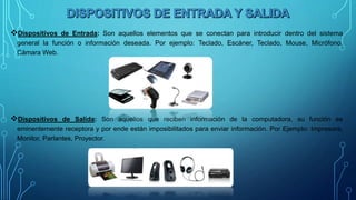 Dispositivos de Entrada: Son aquellos elementos que se conectan para introducir dentro del sistema
general la función o información deseada. Por ejemplo: Teclado, Escáner, Teclado, Mouse, Micrófono,
Cámara Web.
Dispositivos de Salida: Son aquellos que reciben información de la computadora, su función es
eminentemente receptora y por ende están imposibilitados para enviar información. Por Ejemplo: Impresora,
Monitor, Parlantes, Proyector.
 