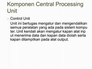 Komponen Central Processing
Unit
 Control Unit
Unit ini bertugas mengatur dan mengendalikan
semua peralatan yang ada pada sistem kompu
ter. Unit kendali akan mengatur kapan alat inp
ut menerima data dan kapan data diolah serta
kapan ditampilkan pada alat output.
 