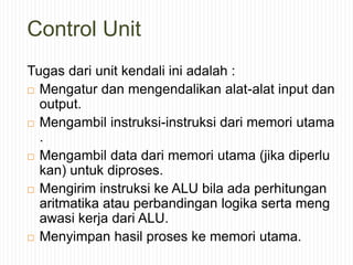 Control Unit
Tugas dari unit kendali ini adalah :
 Mengatur dan mengendalikan alat-alat input dan
output.
 Mengambil instruksi-instruksi dari memori utama
.
 Mengambil data dari memori utama (jika diperlu
kan) untuk diproses.
 Mengirim instruksi ke ALU bila ada perhitungan
aritmatika atau perbandingan logika serta meng
awasi kerja dari ALU.
 Menyimpan hasil proses ke memori utama.
 