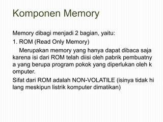 Komponen Memory
Memory dibagi menjadi 2 bagian, yaitu:
1. ROM (Read Only Memory)
Merupakan memory yang hanya dapat dibaca saja
karena isi dari ROM telah diisi oleh pabrik pembuatny
a yang berupa program pokok yang diperlukan oleh k
omputer.
Sifat dari ROM adalah NON-VOLATILE (isinya tidak hi
lang meskipun listrik komputer dimatikan)
 