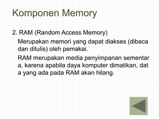 Komponen Memory
2. RAM (Random Access Memory)
Merupakan memori yang dapat diakses (dibaca
dan ditulis) oleh pemakai.
RAM merupakan media penyimpanan sementar
a, karena apabila daya komputer dimatikan, dat
a yang ada pada RAM akan hilang.
 