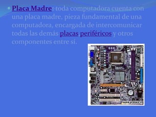 Placa Madre: toda computadora cuenta con una placa madre, pieza fundamental de una computadora, encargada de intercomunicar todas las demás placas,periféricos y otros componentes entre sí.