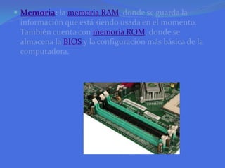 Memoria: la memoria RAM, donde se guarda la información que está siendo usada en el momento. También cuenta con memoria ROM, donde se almacena la BIOS y la configuración más básica de la computadora.