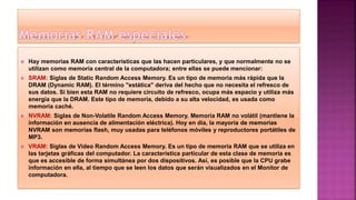  Hay memorias RAM con características que las hacen particulares, y que normalmente no se
utilizan como memoria central de la computadora; entre ellas se puede mencionar:
 SRAM: Siglas de Static Random Access Memory. Es un tipo de memoria más rápida que la
DRAM (Dynamic RAM). El término "estática" deriva del hecho que no necesita el refresco de
sus datos. Si bien esta RAM no requiere circuito de refresco, ocupa más espacio y utiliza más
energía que la DRAM. Este tipo de memoria, debido a su alta velocidad, es usada como
memoria caché.
 NVRAM: Siglas de Non-Volatile Random Access Memory. Memoria RAM no volátil (mantiene la
información en ausencia de alimentación eléctrica). Hoy en día, la mayoría de memorias
NVRAM son memorias flash, muy usadas para teléfonos móviles y reproductores portátiles de
MP3.
 VRAM: Siglas de Video Random Access Memory. Es un tipo de memoria RAM que se utiliza en
las tarjetas gráficas del computador. La característica particular de esta clase de memoria es
que es accesible de forma simultánea por dos dispositivos. Así, es posible que la CPU grabe
información en ella, al tiempo que se leen los datos que serán visualizados en el Monitor de
computadora.
 