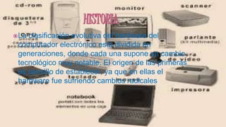 La clasificación evolutiva del hardware del
computador electrónico está dividida en
generaciones, donde cada una supone un cambio
tecnológico muy notable. El origen de las primeras
es sencillo de establecer, ya que en ellas el
hardware fue sufriendo cambios radicales
 